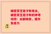 破壁灵芝孢子粉用水_破壁灵芝孢子粉的神奇功效：水解吸收，提升免疫力