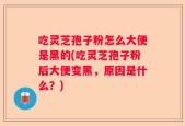 吃灵芝孢子粉怎么大便是黑的(吃灵芝孢子粉后大便变黑，原因是什么？)