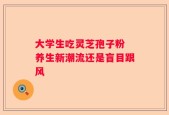 大学生吃灵芝孢子粉 养生新潮流还是盲目跟风