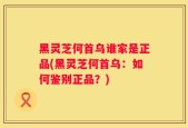 黑灵芝何首乌谁家是正品(黑灵芝何首乌：如何鉴别正品？)