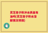 灵芝孢子粉冲水表面有油吗(灵芝孢子粉水溶解情况初探)