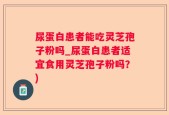尿蛋白患者能吃灵芝孢子粉吗_尿蛋白患者适宜食用灵芝孢子粉吗？)