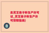 卖灵芝孢子粉生产许可证_灵芝孢子粉生产许可获取指南)