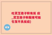 吃灵芝孢子粉有反 应_灵芝孢子粉服用可能引发不良反应)