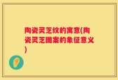 陶瓷灵芝纹的寓意(陶瓷灵芝图案的象征意义)