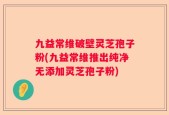九益常维破壁灵芝孢子粉(九益常维推出纯净无添加灵芝孢子粉)