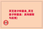 灵芝孢子粉菌盘_灵芝孢子粉菌盘：高效提取与应用)