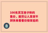 100克灵芝孢子粉的售价，居然让人意想不到快来看看价格背后的