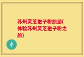 苏州灵芝孢子粉旅游(体验苏州灵芝孢子粉之旅)