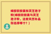 蜂胶软胶囊和灵芝孢子粉(蜂胶软胶囊与灵芝孢子粉，这些天然补品你选择哪个？)