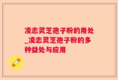 凌志灵芝孢子粉的用处_凌志灵芝孢子粉的多种益处与应用