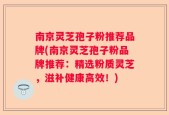 南京灵芝孢子粉推荐品牌(南京灵芝孢子粉品牌推荐：精选粉质灵芝，滋补健康高效！)