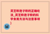 灵芝粉孢子粉的正确吃法_灵芝粉孢子粉的科学食用方法与注意事项)
