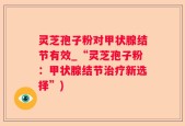 灵芝孢子粉对甲状腺结节有效_“灵芝孢子粉：甲状腺结节治疗新选择”)