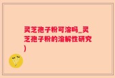灵芝孢子粉可溶吗_灵芝孢子粉的溶解性研究)