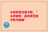 小欣的灵芝孢子粉_“小欣推荐：高效灵芝孢子粉与健康”