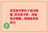 灵芝孢子粉吃了怕冷嗜睡_灵芝孢子粉：改善怕冷嗜睡，增强身体抵抗力