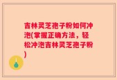 吉林灵芝孢子粉如何冲泡(掌握正确方法，轻松冲泡吉林灵芝孢子粉)