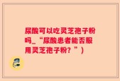 尿酸可以吃灵芝孢子粉吗_“尿酸患者能否服用灵芝孢子粉？”)