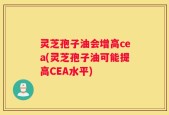 灵芝孢子油会增高cea(灵芝孢子油可能提高CEA水平)