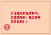 灵芝孢子粉是饮片吗_灵芝孢子粉：是否属于饮片类别？)