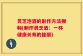 灵芝泡酒的制作方法视频(制作灵芝酒：一杯健康长寿的佳酿)