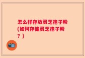 怎么样存放灵芝孢子粉(如何存储灵芝孢子粉？)