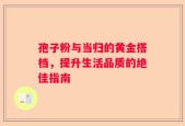 孢子粉与当归的黄金搭档，提升生活品质的绝佳指南