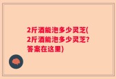 2斤酒能泡多少灵芝(2斤酒能泡多少灵芝？答案在这里)