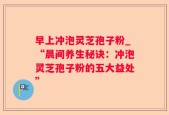 早上冲泡灵芝孢子粉_“晨间养生秘诀：冲泡灵芝孢子粉的五大益处”