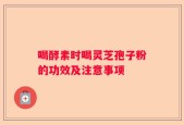 喝酵素时喝灵芝孢子粉的功效及注意事项