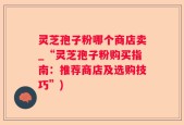 灵芝孢子粉哪个商店卖_“灵芝孢子粉购买指南：推荐商店及选购技巧”)
