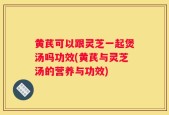 黄芪可以跟灵芝一起煲汤吗功效(黄芪与灵芝汤的营养与功效)