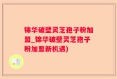 锦华破壁灵芝孢子粉加盟_锦华破壁灵芝孢子粉加盟新机遇)
