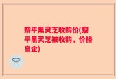 黎平黑灵芝收购价(黎平黑灵芝被收购，价格高企)