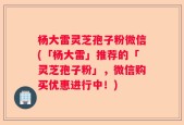 杨大雷灵芝孢子粉微信(「杨大雷」推荐的「灵芝孢子粉」，微信购买优惠进行中！)