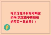 吃灵芝孢子粉后可喝驼奶吗(灵芝孢子粉和驼奶可否一起食用？)