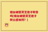 烟台破壁灵芝孢子粉苦吗(烟台破壁灵芝孢子粉口感如何？)