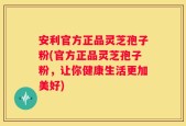 安利官方正品灵芝孢子粉(官方正品灵芝孢子粉，让你健康生活更加美好)