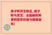 孢子粉灵芝修正_孢子粉与灵芝：全面解析两者的营养价值与健康益处)