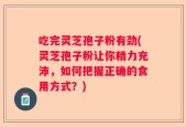 吃完灵芝孢子粉有劲(灵芝孢子粉让你精力充沛，如何把握正确的食用方式？)
