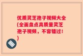 优质灵芝孢子视频大全(全面盘点高质量灵芝孢子视频，不容错过！)