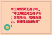 中卫破壁灵芝孢子粉_“中卫破壁灵芝孢子粉：高效吸收，增强免疫力，健康生活新选择”)