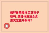 偏胖体质能吃灵芝孢子粉吗_偏胖体质适合食用灵芝孢子粉吗？