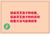 冠县灵芝孢子粉收集_冠县灵芝孢子粉的高效收集方法与应用前景