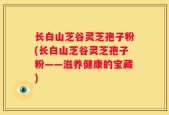 长白山芝谷灵芝孢子粉(长白山芝谷灵芝孢子粉——滋养健康的宝藏)