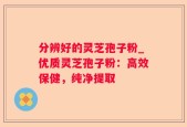 分辨好的灵芝孢子粉_优质灵芝孢子粉：高效保健，纯净提取