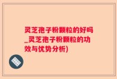 灵芝孢子粉颗粒的好吗_灵芝孢子粉颗粒的功效与优势分析)