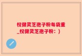 权健灵芝孢子粉每袋重_权健灵芝孢子粉：)