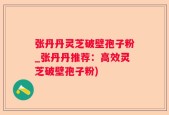 张丹丹灵芝破壁孢子粉_张丹丹推荐：高效灵芝破壁孢子粉)